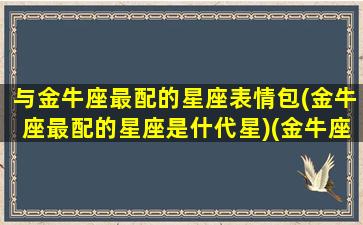 与金牛座最配的星座表情包(金牛座最配的星座是什代星)(金牛座和什么星座最配 壁纸)